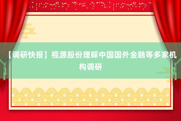 【调研快报】视源股份理睬中国国外金融等多家机构调研