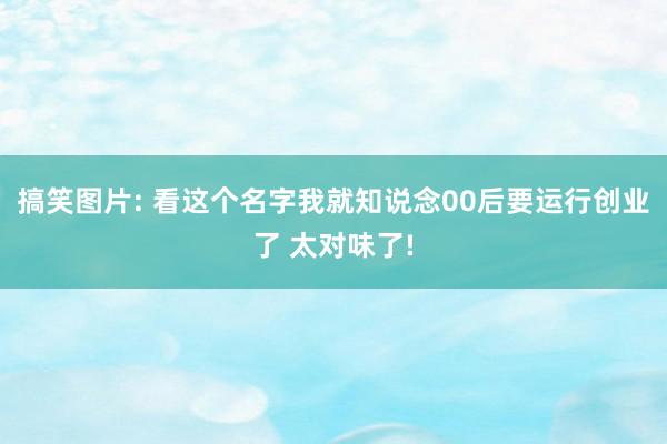 搞笑图片: 看这个名字我就知说念00后要运行创业了 太对味了!