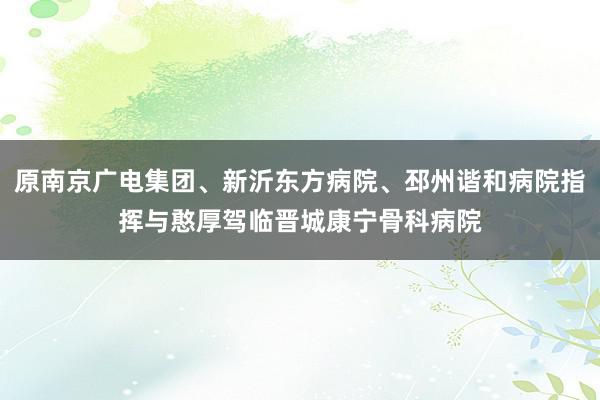 原南京广电集团、新沂东方病院、邳州谐和病院指挥与憨厚驾临晋城康宁骨科病院