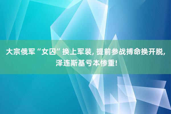 大宗俄军“女囚”换上军装, 提前参战搏命换开脱, 泽连斯基亏本惨重!