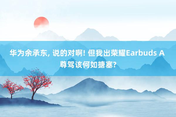 华为余承东, 说的对啊! 但我出荣耀Earbuds A 尊驾该何如搪塞?