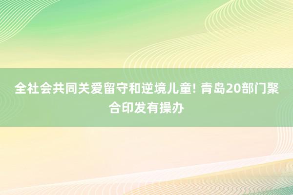 全社会共同关爱留守和逆境儿童! 青岛20部门聚合印发有操办