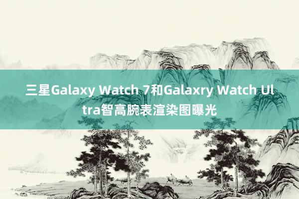 三星Galaxy Watch 7和Galaxry Watch Ultra智高腕表渲染图曝光