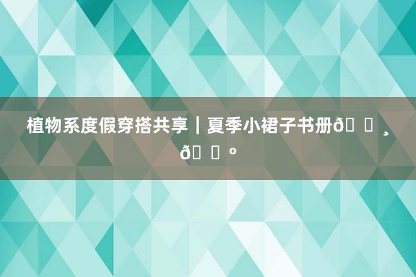 植物系度假穿搭共享｜夏季小裙子书册🌸🌺