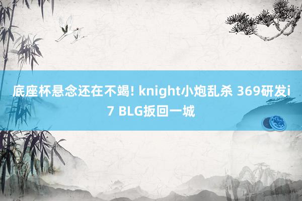 底座杯悬念还在不竭! knight小炮乱杀 369研发i7 BLG扳回一城