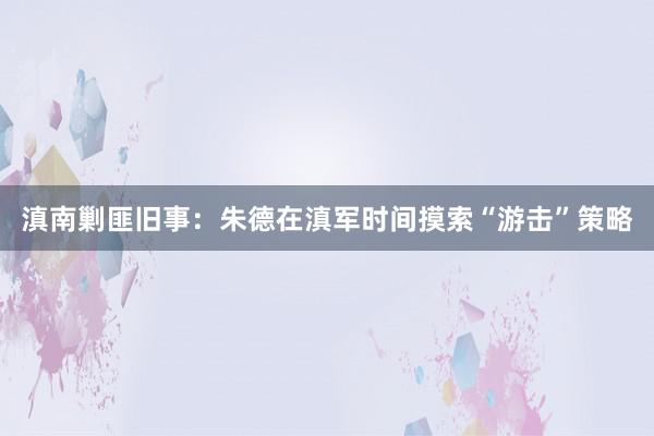 滇南剿匪旧事：朱德在滇军时间摸索“游击”策略