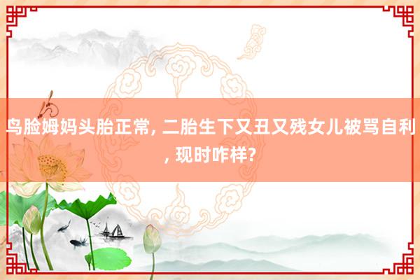 鸟脸姆妈头胎正常, 二胎生下又丑又残女儿被骂自利, 现时咋样?