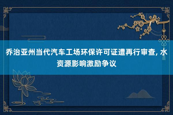 乔治亚州当代汽车工场环保许可证遭再行审查, 水资源影响激励争议