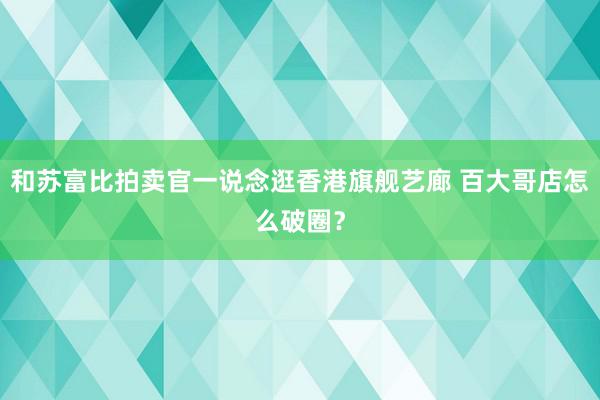 和苏富比拍卖官一说念逛香港旗舰艺廊 百大哥店怎么破圈？