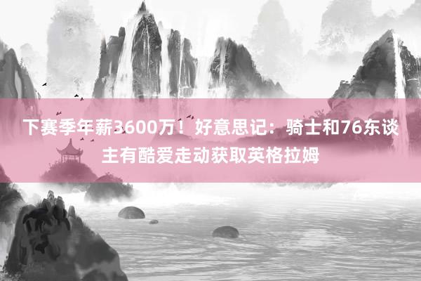 下赛季年薪3600万！好意思记：骑士和76东谈主有酷爱走动获取英格拉姆