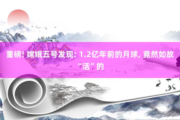 重磅! 嫦娥五号发现: 1.2亿年前的月球, 竟然如故“活”的