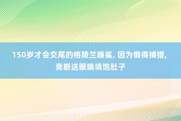 150岁才会交尾的格陵兰睡鲨, 因为懒得捕猎, 竟断送眼睛填饱肚子