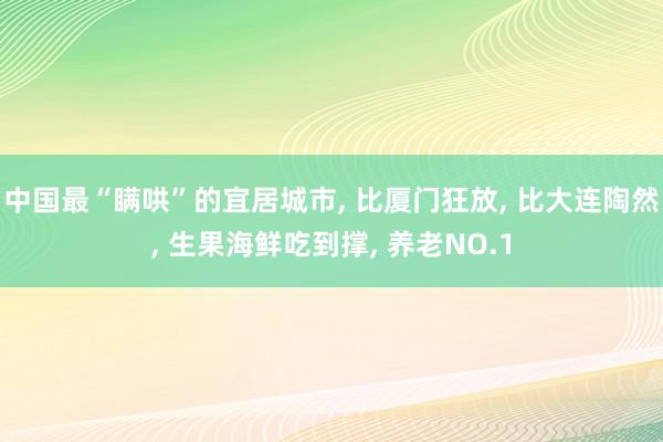 中国最“瞒哄”的宜居城市, 比厦门狂放, 比大连陶然, 生果海鲜吃到撑, 养老NO.1