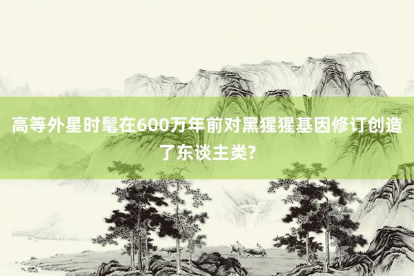 高等外星时髦在600万年前对黑猩猩基因修订创造了东谈主类?