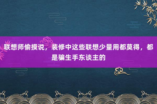 联想师偷摸说，装修中这些联想少量用都莫得，都是骗生手东谈主的