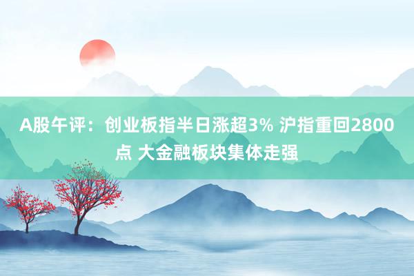 A股午评：创业板指半日涨超3% 沪指重回2800点 大金融板块集体走强