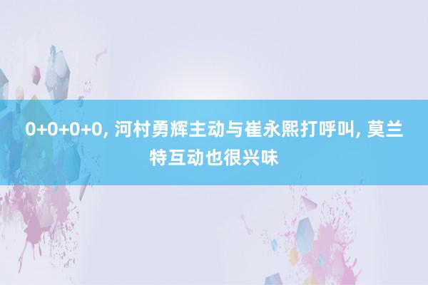 0+0+0+0, 河村勇辉主动与崔永熙打呼叫, 莫兰特互动也很兴味