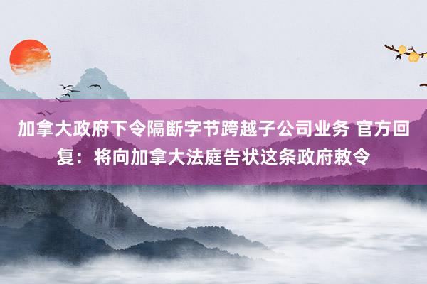 加拿大政府下令隔断字节跨越子公司业务 官方回复：将向加拿大法庭告状这条政府敕令