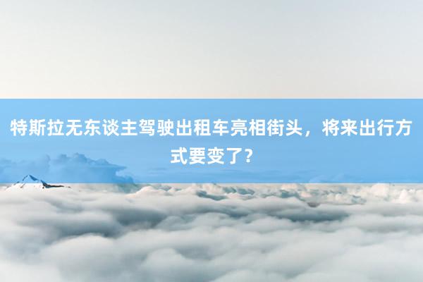 特斯拉无东谈主驾驶出租车亮相街头，将来出行方式要变了？